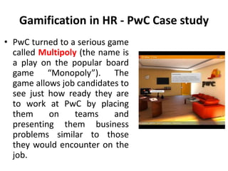 Gamification in HR - PwC Case study
• PwC turned to a serious game
called Multipoly (the name is
a play on the popular board
game “Monopoly”). The
game allows job candidates to
see just how ready they are
to work at PwC by placing
them on teams and
presenting them business
problems similar to those
they would encounter on the
job.
 
