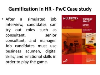 Gamification in HR - PwC Case study
• After a simulated job
interview, candidates can
try out roles such as
consultant, senior
consultant, and manager.
Job candidates must use
business acumen, digital
skills, and relational skills in
order to play the game.
 