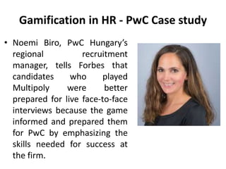 Gamification in HR - PwC Case study
• Noemi Biro, PwC Hungary’s
regional recruitment
manager, tells Forbes that
candidates who played
Multipoly were better
prepared for live face-to-face
interviews because the game
informed and prepared them
for PwC by emphasizing the
skills needed for success at
the firm.
 