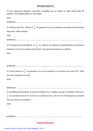 Παλάνης Αθανάσιος
ΠΡΟΒΛΗΜΑΤΑ
 Ένας παραγωγός αχλαδιών συσκευάζει τα αχλάδια του σε τελάρα. Σε κάθε τελάρο βάζει 40
αχλάδια. Πόσα αχλάδια έβαλε σε 120 τελάρα;
ΛΥΣΗ
ΑΠΑΝΤΗΣΗ: ………………………………………………………………………………………………………………………………………
 Η Νάντια είχε 250 €. Ξόδεψε τα
5
4
των χρημάτων της για να αγοράσει μία τσάντα και ένα ζευγάρι
παπούτσια. Πόσα € ξόδεψε;
ΛΥΣΗ
ΑΠΑΝΤΗΣΗ: ………………………………………………………………………………………………………………………………………
 Ένα σχολείο έχει 180 μαθητές. Τα
6
5
των μαθητών του σχολείου παρακολούθησαν μία θεατρική
παράσταση. Αν το ένα εισιτήριο κόστιζε 6,8 €, πόσα χρήματα πλήρωσαν οι μαθητές
ΛΥΣΗ
ΑΠΑΝΤΗΣΗ: ………………………………………………………………………………………………………………………………………
 Ο Άκης ξόδεψε τα
7
2
των χρημάτων του για να αγοράσει ένα παντελόνι που έκανε 64 €. Πόσα
ήταν όλα τα χρήματα που είχε;
ΛΥΣΗ
ΑΠΑΝΤΗΣΗ: ………………………………………………………………………………………………………………………………………
 Ένα βιβλιοπώλης αγόρασε 15 πακέτα μολυβιών που το καθένα περιείχε 12 μολύβια. Πούλησε τα
5
2
των μολυβιών προς 0,9 € το ένα και τα υπόλοιπα προς 1,10 € το ένα. Πόσα χρήματα εισέπραξε
από την πώληση των μολυβιών;
ΛΥΣΗ
ΑΠΑΝΤΗΣΗ: ………………………………………………………………………………………………………………………………………
Επιμέλεια: Χρήστος Χαρμπής http://e-taksh.blogspot.gr σελ.12
 