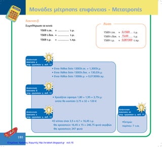 180
ÌïíÜäåò ìÝôñçóçò åðéöÜíåéáò - ÌåôáôñïðÝò
¢óêçóç â
ÓõìðëÞñùóå ôá êåíÜ:
1569 ô.åê. = .............. ô.ì.
1569 ô.äåê. = .............. ô.ì.
1569 ô.ì. = .............. ô.÷ì.
ëýóç
1569 ô.åê. = .............. ô.ì.
1569 ô.äåê. = .............. ô.ì.
1569 ô.ì. = .............. ô.÷ì.
0,1569
15,69
0,001569
ÁðÜíôçóç
Üóêçóçò ã
ôåôñ. åñãáóéþí ã, óåë. 11
• Åßíáé ëÜèïò äéüôé 13003ô.åê. = 1,3003ô.ì.
• Åßíáé ëÜèïò äéüôé 13003ô.äåê. = 130,03ô.ì.
• Åßíáé ëÜèïò äéüôé 13006ô.ì. = 0,013006ô.÷ì.
ÁðÜíôçóç
Üóêçóçò ä
ôåôñ. åñãáóéþí ã, óåë. 11
• ×ñåéÜæåôáé ýöáóìá 1,80 + 1,95 = 3,75ô.ì.
ïðüôå èá êïóôßóåé 3,75 ÷ 32 = 120
ÁðÜíôçóç
Üóêçóçò å
ôåôñ. åñãáóéþí ã, óåë. 11
•Ï êÞðïò åßíáé 3,5 ÷ 4,7 = 16,45 ô.ì.
Èá ÷ñåéáóôïýí 16,45 ÷ 15 = 246,75 öõôÜ áêñéâþò
Èá ÷ñåéáóôïýí 247 öõôÜ
ÁðÜíôçóç
Üóêçóçò óô
ôåôñ. åñãáóéþí ã, óåë. 11
•Åêôéìþ:
ðåñßðïõ 7 ô.åê.
Επιμέλεια: Χρήστος Χαρμπής http://e-taksh.blogspot.gr σελ.16
 