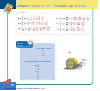 186
Äéáßñåóç áêåñáßïõ êáé êëÜóìáôïò ìå êëÜóìá
ëýóç
• Ôï
1
3
óôá
5
8
Þ
5 1 5 3 15
: χ
8 3 8 1 8
= =
• Ôá
6
7
óôá
30
52
Þ
30 6 30 7 210
: χ
32 7 32 6 192
= =
• Ôá
4
12
óôá
9
20
Þ
9 4 9 12 108
: χ
20 12 20 4 80
= =
• Ôï
1
5
ôùí
60
100
Þ
1 60 60 6 3
χ
5 100 500 50 25
= = =
• Ôá
4
6
ôùí
20
44
Þ
4 20 80 10
χ
6 44 264 33
= =
• Ôá
2
8
ôùí
5
15
Þ
2 5 10 1
χ
8 15 120 12
= =
ÁðÜíôçóç
Üóêçóçò å
ôåôñ. åñãáóéþí ã, óåë. 15
Ðüóï åßíáé Ýíá ìÝñïò ìéáò ðïóüôçôáò
•
4
256
•
300
294
•
32
169
Ðüóåò öïñÝò ÷ùñÜåé:
• = 2
• = 2
• = 2
Επιμέλεια: Χρήστος Χαρμπής http://e-taksh.blogspot.gr σελ.22
 