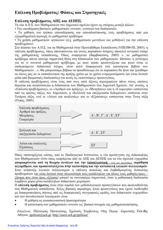 Επιμέλεια: Πήλιουρας Παναγιώτης, Σχολικός Σύμβουλος 10ης Περιφ. Δημοτικής Εκπ/σης
Αθηνών, ppiliour@sch.gr, http://users.sch.gr/ppiliour/
1
Επίλυση Προβλήματος: Φάσεις και Στρατηγικές
Επίλυση προβλήματος ΑΠΣ και ΔΕΠΠΣ
Τα νέα Α.Π.Σ. των Μαθηματικών στο Δημοτικό σχολείο έχουν ως στόχους μεταξύ άλλων:
• Την οικοδόμηση βασικών μαθηματικών εννοιών, γνώσεων και διαδικασιών.
• Τη μάθηση του τρόπου επαναδόμησης και επαναδιατύπωσης ενός προβλήματος από μια
εξωμαθηματική περιοχή, σε μαθηματικό πρόβλημα
• Τη χρήση μαθηματικών εργαλείων (π.χ. μαθηματικών μοντέλων και μεθόδων) για την επίλυση
προβλημάτων.
Στο πλαίσιο του Α.Π.Σ. για τα Μαθηματικά στην Πρωτοβάθμια Εκπαίδευση (ΥΠΕΠΘ-ΠΙ, 2003), η
επίλυση προβλήματος, όπως αποτυπώνεται και στους παραπάνω στόχους αποτελεί κεντρικό στόχο
της μαθηματικής εκπαίδευσης. Όπως αναφέρεται (Βαμβακούση, 2005) «…το μαθηματικό
πρόβλημα πάντα κατείχε σημαντική θέση στη διδασκαλία των μαθηματικών. Ωστόσο, η αντίληψη
για το τι συνιστά μαθηματικό πρόβλημα, με ποιο τρόπο προσεγγίζεται και ποιοι είναι οι
επιδιωκόμενοι διδακτικοί στόχοι, είναι πολύ διαφορετική στα καινούργια βιβλία των
Μαθηματικών…». Θα μπορούσαμε βέβαια να προσθέσουμε ότι το παραπάνω θα ήταν πιο ξεκάθαρο
σε όλους μας αν οι εκπαιδευτικοί της πράξης χρόνο με το χρόνο ενημερωνόμαστε (αν είναι δυνατό
μέσα από βιωματικές διαδικασίες) για αυτές τις «καινοτόμες» προσεγγίσεις.
Η επίλυση προβλήματος είναι ένας από τους επτά άξονες περιεχομένου πάνω στους οποίους
δομείται και αναπτύσσεται η διδασκαλία των Μαθηματικών στο Δημοτικό Σχολείο. Απ’ αυτούς, η
«Επίλυση προβλήματος», οι «Αριθμοί και πράξεις», οι «Μετρήσεις» και η «Γεωμετρία» εισάγονται
από τις πρώτες τάξεις του Δημοτικού, η «Συλλογή και επεξεργασία δεδομένων» εισάγεται στην
Τετάρτη τάξη, ενώ οι «Λόγοι και αναλογίες» και οι «Εξισώσεις» εισάγονται στην Έκτη τάξη
(Τύπας, 2005).
Όπως υποστηρίζεται επίσης, από το Παιδαγωγικό Ινστιτούτο, η νέα προσέγγιση της διδασκαλίας
των Μαθηματικών (έτσι όπως εκφράζεται από τα ΑΠΣ και ΔΕΠΠΣ και τα νέα σχολικά εγχειρίδια
απομακρύνεται από τη θεωρία συνόλων και την (αποκλειστική – λέξη που προστέθηκε) εκμάθηση
αλγορίθμων, και προσανατολίζεται στην κατανόηση και την κατασκευή λογικών συλλογισμών.
Στην ανάπτυξη λογικών συλλογισμών η επίλυση ποικιλίας και διαβαθμισμένης δυσκολίας
προβλημάτων (αν είναι δυνατό στην πλειονότητά τους κατάλληλων για όλους τους μαθητές/τριες –
ζήτημα που είναι προς εξέταση) μπορεί να συνεισφέρει σημαντικά, όταν η μαθησιακή διαδικασία
λαμβάνει χώρα μέσω κατάλληλων διδακτικών χειρισμών.
Η επίλυση προβλήματος είναι στην καρδιά των μεθοδολογικών προσεγγίσεων που ακολουθούνται
στη Μαθηματική εκπαίδευση. Άλλες βασικές παραδοχές ή/και προσεγγίσεις που έχουν υιοθετηθεί
με διαφοροποιήσεις πάντως από τις διαφορετικές συγγραφικές ομάδες των διδακτικών εγχειριδίων
και των συνοδευτικών λογισμικών είναι
 Η μάθηση ως κατασκευαστική δραστηριότητα
 Η κατανόηση των μαθηματικών εννοιών ως βασικό στοιχείο της μαθηματικοποίησης
Επιμέλεια: Χρήστος Χαρμπής http://e-taksh.blogspot.gr σελ.28
 