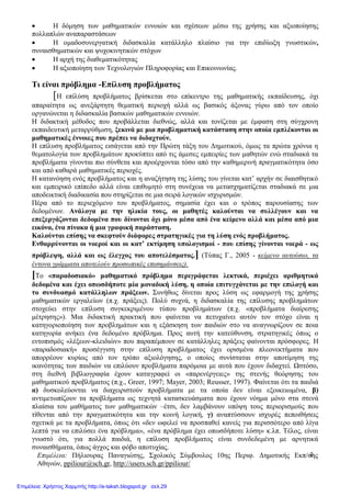 Επιμέλεια: Πήλιουρας Παναγιώτης, Σχολικός Σύμβουλος 10ης Περιφ. Δημοτικής Εκπ/σης
Αθηνών, ppiliour@sch.gr, http://users.sch.gr/ppiliour/
2
 Η δόμηση των μαθηματικών εννοιών και σχέσεων μέσω της χρήσης και αξιοποίησης
πολλαπλών αναπαραστάσεων
 Η ομαδοσυνεργατική διδασκαλία κατάλληλο πλαίσιο για την επιδίωξη γνωστικών,
συναισθηματικών και ψυχοκινητικών στόχων
 Η αρχή της διαθεματικότητας
 Η αξιοποίηση των Τεχνολογιών Πληροφορίας και Επικοινωνίας.
Τι είναι πρόβλημα -Επίλυση προβλήματος
[Η επίλύση προβλήματος βρίσκεται στο επίκεντρο της μαθηματικής εκπαίδευσης, όχι
απαραίτητα ως ανεξάρτητη θεματική περιοχή αλλά ως βασικός άξονας γύρω από τον οποίο
οργανώνεται η διδασκαλία βασικών μαθηματικών εννοιών.
Η διδακτική μέθοδος που προβάλλεται διεθνώς, αλλά και τονίζεται με έμφαση στη σύγχρονη
εκπαιδευτική μεταρρύθμιση, ξεκινά με μια προβληματική κατάσταση στην οποία εμπλέκονται οι
μαθηματικές έννοιες που πρέπει να διδαχτούν.
Η επίλυση προβλήματος εισάγεται από την Πρώτη τάξη του Δημοτικού, όμως τα πρώτα χρόνια η
θεματολογία των προβλημάτων προκύπτει από τις άμεσες εμπειρίες των μαθητών ενώ σταδιακά τα
προβλήματα γίνονται πιο σύνθετα και προέρχονται τόσο από την καθημερινή πραγματικότητα όσο
και από καθαρά μαθηματικές περιοχές.
Η κατανόηση ενός προβλήματος και η αναζήτηση της λύσης του γίνεται κατ’ αρχήν σε διαισθητικό
και εμπειρικό επίπεδο αλλά είναι επιθυμητό στη συνέχεια να μετασχηματίζεται σταδιακά σε μια
αποδεικτική διαδικασία που στηρίζεται σε μια σειρά λογικών ισχυρισμών.
Πέρα από το περιεχόμενο του προβλήματος, σημασία έχει και ο τρόπος παρουσίασης των
δεδομένων. Ανάλογα με την ηλικία τους, οι μαθητές καλούνται να συλλέγουν και να
επεξεργάζονται δεδομένα που δίνονται όχι μόνο μέσα από ένα κείμενο αλλά και μέσα από μια
εικόνα, ένα πίνακα ή μια γραφική παράσταση.
Καλούνται επίσης να σκεφτούν διάφορες στρατηγικές για τη λύση ενός προβλήματος.
Ενθαρρύνονται οι νοεροί και οι κατ’ εκτίμηση υπολογισμοί - που επίσης γίνονται νοερά - ως
πρόβλεψη, αλλά και ως έλεγχος του αποτελέσματος.] (Τύπας Γ., 2005 - κείμενο αυτούσιο, τα
έντονα γράμματα αποτελούν προσωπικές επισημάνσεις).
[Το «παραδοσιακό» μαθηματικό πρόβλημα περιγράφεται λεκτικά, περιέχει αριθμητικά
δεδομένα και έχει οπωσδήποτε μία μοναδική λύση, η οποία επιτυγχάνεται με την επιλογή και
το συνδυασμό κατάλληλων πράξεων. Συνήθως δίνεται προς λύση ως εφαρμογή της χρήσης
μαθηματικών εργαλείων (π.χ. πράξεις). Πολύ συχνά, η διδασκαλία της επίλυσης προβλημάτων
στοχεύει στην επίλυση συγκεκριμένου τύπου προβλημάτων (π.χ. «προβλήματα διαίρεσης
μέτρησης»). Μια διδακτική πρακτική που φαίνεται να πετυχαίνει αυτόν τον στόχο είναι η
κατηγοριοποίηση των προβλημάτων και η εξάσκηση των παιδιών στο να αναγνωρίζουν σε ποια
κατηγορία ανήκει ένα δεδομένο πρόβλημα. Προς αυτή την κατεύθυνση, στρατηγικές όπως ο
εντοπισμός «λέξεων-κλειδιών» που παραπέμπουν σε κατάλληλες πράξεις φαίνονται πρόσφορες. Η
«παραδοσιακή» προσέγγιση στην επίλυση προβλήματος έχει ορισμένα πλεονεκτήματα που
απορρέουν κυρίως από τον τρόπο αξιολόγησης, ο οποίος συνίσταται στην αποτίμηση της
ικανότητας των παιδιών να επιλύουν προβλήματα παρόμοια με αυτά που έχουν διδαχτεί. Ωστόσο,
στη διεθνή βιβλιογραφία έχουν καταγραφεί οι «παρενέργειες» της στενής θεώρησης του
μαθηματικού προβλήματος (π.χ., Greer, 1997; Mayer, 2003; Reusser, 1997). Φαίνεται ότι τα παιδιά
α) δυσκολεύονται να διαχειριστούν προβλήματα με τα οποία δεν είναι εξοικειωμένα, β)
αντιμετωπίζουν τα προβλήματα ως τεχνητά κατασκευάσματα που έχουν νόημα μόνο στα στενά
πλαίσια του μαθήματος των μαθηματικών –έτσι, δεν λαμβάνουν υπόψη τους περιορισμούς που
τίθενται από την πραγματικότητα και την κοινή λογική, γ) αναπτύσσουν ισχυρές πεποιθήσεις
σχετικά με τα προβλήματα, όπως ότι «δεν ωφελεί να προσπαθεί κανείς για περισσότερο από λίγα
λεπτά για να επιλύσει ένα πρόβλημα», «ένα πρόβλημα έχει οπωσδήποτε λύση» κ.λπ. Τέλος, είναι
γνωστό ότι, για πολλά παιδιά, η επίλυση προβλήματος είναι συνδεδεμένη με αρνητικά
συναισθήματα, όπως άγχος και φόβο αποτυχίας.
Επιμέλεια: Χρήστος Χαρμπής http://e-taksh.blogspot.gr σελ.29
 