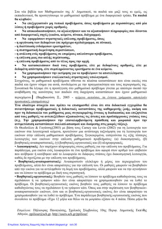 Επιμέλεια: Πήλιουρας Παναγιώτης, Σχολικός Σύμβουλος 10ης Περιφ. Δημοτικής Εκπ/σης
Αθηνών, ppiliour@sch.gr, http://users.sch.gr/ppiliour/
3
Στα νέα βιβλία των Μαθηματικών της Δ΄ Δημοτικού, τα παιδιά και μαζί τους κι εμείς, ως
εκπαιδευτικοί, θα προσεγγίσουμε το μαθηματικό πρόβλημα με ένα διαφορετικό τρόπο. Τα παιδιά
θα κληθούν:
 Να επεξεργαστούν μη τυπικά προβλήματα, όπως προβλήματα με περισσότερες από μία
λύσεις ή προβλήματα χωρίς αριθμούς.
 Να αποκωδικοποιήσουν, να αξιολογήσουν και να αξιοποιήσουν πληροφορίες που δίνονται
από διαφορετικές πηγές (εικόνα, κείμενο, πίνακα, διάγραμμα).
 Να εφαρμόσουν στρατηγικές επίλυσης προβλήματος, όπως
- η οργάνωση των δεδομένων (σε πρόχειρο σχεδιάγραμμα, σε πίνακα),
- η διατύπωση ενδιάμεσων ερωτημάτων,
- η συστηματική διερεύνηση περιπτώσεων,
- η ανάλυση ενός προβλήματος σε επιμέρους απλούστερα προβλήματα,
- η επίλυση μιας πιο απλής περίπτωσης,
- η επίλυση προβλήματος από το τέλος προς την αρχή.
 Να κατασκευάσουν δικά τους προβλήματα, είτε με δεδομένους αριθμούς, είτε με
δεδομένη απάντηση, είτε συμπληρώνοντας ερωτήματα σε ένα κείμενο.
 Να χρησιμοποιήσουν την εκτίμηση για να προβλέψουν τα αποτελέσματα.
 Να χρησιμοποιήσουν εναλλακτικές στρατηγικές υπολογισμού.
Συγχρόνως, τα μαθηματικά προβλήματα τίθενται σε πλαίσια καταστάσεων που είναι οικείες στα
παιδιά και έχουν νόημα για αυτά, συνδεόμενα με την πραγματικότητα και τους περιορισμούς της.
Συνοπτικά θα λέγαμε ότι η προσέγγιση στο μαθηματικό πρόβλημα γίνεται με απώτερο σκοπό την
αναβάθμιση της ικανότητας των παιδιών στη διαχείριση καταστάσεων που έχουν μαθηματικό
περιεχόμενο.] (Βαμβακούση Ξ., 2005 - κείμενο αυτούσιο, τα έντονα γράμματα αποτελούν
προσωπικές επισημάνσεις)
Ένα ιδιαίτερο στοιχείο που πρέπει να επισημανθεί είναι ότι στα διδακτικά εγχειρίδια θα
συναντήσουμε προβληματικές ή διδακτικές καταστάσεις της καθημερινής ζωής, ακόμη και
πριν τη διδασκαλία του μαθήματος μιας συγκεκριμένης έννοιας η διαδικασίας και επιζητείται
από τους μαθητές να αντεπεξέλθουν αξιοποιώντας τις άτυπες και προϋπάρχουσες γνώσεις τους
(π.χ. Την χρησιμοποιήσουν την επαναλαμβανόμενη πρόσθεση και μοιρασιά πριν την
αντιμετώπιση καταστάσεων πολλαπλασιασμού και διαίρεσης στις μικρές τάξεις).
Οι Θεοδούλου & Γαγάτσης(2003) με βάση τους Carney και Levin (2002) για τη λειτουργία των
εικόνων στα λογοτεχνικά κείμενα, προτείνουν μια αντίστοιχη ταξινόμηση για τη λειτουργία των
εικόνων στην επίλυση μαθηματικού προβλήματος. Συγκεκριμένα, εισηγούνται τις εξής τέσσερις
λειτουργίες των εικόνων στην επίλυση μαθηματικού προβλήματος: (α) διακοσμητικές, (β)
βοηθητικές-αναπαραστατικές, (γ) βοηθητικές-οργανωτικές και (δ) πληροφοριακές.
• Διακοσμητικές: Δεν παρέχουν πληροφορίες στους μαθητές για την επίλυση του προβλήματος. Για
παράδειγμα, μια εικόνα ενός λεωφορείου σε ένα πρόβλημα που αφορά στον αριθμό των επιβατών
που ανέβηκαν ή κατέβηκαν από το λεωφορείο σε διάφορες στάσεις έχει διακοσμητική λειτουργία,
καθώς δε σχετίζεται με την επίλυση του προβλήματος.
• Βοηθητικές-αναπαραστατικές: Αναπαριστούν ολόκληρο ή μέρος του περιεχομένου του
προβλήµατος, αλλά δεν είναι απαραίτητες για την επίλυσή του. Οι μαθητές μπορούν να βοηθηθούν
από την εικόνα για να αντιληφθούν τη δομή του προβλήματος, αλλά μπορούν και να την αγνοήσουν
και να λύσουν το πρόβλημα με δική τους στρατηγική.
• Βοηθητικές-οργανωτικές: Βοηθούν τους μαθητές να λύσουν το πρόβληµα καθοδηγώντας τους να
σχεδιάσουν ή να γράψουν κάτι- δεν είναι απαραίτητο να χρησιμοποιηθούν για να λυθεί το
πρόβλημα. Οι βοηθητικές-οργανωτικές εικόνες βοηθούν τους μαθητές να λύσουν το πρόβλημα
καθοδηγώντας τους να σχεδιάσουν ή να γράψουν κάτι. Όπως και στην περίπτωση των βοηθητικών-
αναπαραστατικών εικόνων, έτσι και οι βοηθητικές-οργανωτικές εικόνες δεν είναι απαραίτητο να
χρησιμοποιηθούν για να λυθεί το πρόβλημα. Ένα παράδειγμα βοηθητικής-οργανωτικής εικόνας που
συνοδεύει το πρόβλημα «Έχω 12 μήλα και θέλω να τα μοιράσω εξίσου σε 4 πιάτα. Πόσα μήλα θα
Επιμέλεια: Χρήστος Χαρμπής http://e-taksh.blogspot.gr σελ.30
 