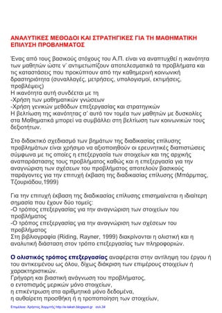 ΑΝΑΛΥΤΙΚΕΣ ΜΕΘΟΔΟΙ ΚΑΙ ΣΤΡΑΤΗΓΙΚΕΣ ΓΙΑ ΤΗ ΜΑΘΗΜΑΤΙΚΗ
ΕΠΙΛΥΣΗ ΠΡΟΒΛΗΜΑΤΟΣ
Ένας από τους βασικούς στόχους του Α.Π. είναι να αναπτυχθεί η ικανότητα
των μαθητών ώστε ν’ αντιμετωπίζουν αποτελεσματικά τα προβλήματα και
τις καταστάσεις που προκύπτουν από την καθημερινή κοινωνική
δραστηριότητα (συναλλαγές, μετρήσεις, υπολογισμοί, εκτιμήσεις,
προβλέψεις)
Η ικανότητα αυτή συνδέεται με τη
-Χρήση των μαθηματικών γνώσεων
-Χρήση γενικών μεθόδων επεξεργασίας και στρατηγικών
Η βελτίωση της ικανότητας σ’ αυτό τον τομέα των μαθητών με δυσκολίες
στα Μαθηματικά μπορεί να συμβάλλει στη βελτίωση των κοινωνικών τους
δεξιοτήτων.
Στο διδακτικό σχεδιασμό των βημάτων της διαδικασίας επίλυσης
προβλημάτων είναι χρήσιμο να αξιοποιηθούν οι ερευνητικές διαπιστώσεις
σύμφωνα με τις οποίες η επεξεργασία των στοιχείων και της αρχικής
αναπαράστασης τους προβλήματος καθώς και η επεξεργασία για την
αναγνώριση των σχέσεων του προβλήματος αποτελούν βασικούς
παράγοντες για την επιτυχή έκβαση της διαδικασίας επίλυσης (Μπάρμπας,
Τζουριάδου,1999)
Για την επιτυχή έκβαση της διαδικασίας επίλυσης επισημαίνεται η ιδιαίτερη
σημασία που έχουν δύο τομείς:
-Ο τρόπος επεξεργασίας για την αναγνώριση των στοιχείων του
προβλήματος
-Ο τρόπος επεξεργασίας για την αναγνώριση των σχέσεων του
προβλήματος
Στη βιβλιογραφία (Riding, Rayner, 1999) διακρίνονται η ολιστική και η
αναλυτική διάσταση στον τρόπο επεξεργασίας των πληροφοριών.
Ο ολιστικός τρόπος επεξεργασίας αναφέρεται στην αντίληψη του έργου ή
του αντικειμένου ως όλου, δίχως διάκριση των επιμέρους στοιχείων ή
χαρακτηριστικών.
Γρήγορη και βιαστική ανάγνωση του προβλήματος,
ο εντοπισμός μερικών μόνο στοιχείων,
η επικέντρωση στα αριθμητικά μόνο δεδομένα,
η αυθαίρετη προσθήκη ή η τροποποίηση των στοιχείων,
Επιμέλεια: Χρήστος Χαρμπής http://e-taksh.blogspot.gr σελ.34
 
