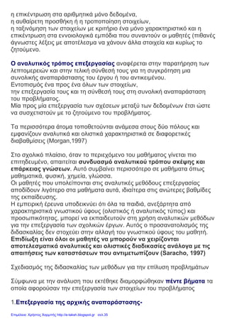 η επικέντρωση στα αριθμητικά μόνο δεδομένα,
η αυθαίρετη προσθήκη ή η τροποποίηση στοιχείων,
η ταξινόμηση των στοιχείων με κριτήριο ένα μόνο χαρακτηριστικό και η
επικέντρωση στα εννοιολογικά εμπόδια που συναντούν οι μαθητές (πιθανές
άγνωστες λέξεις με αποτέλεσμα να χάνουν άλλα στοιχεία και κυρίως το
ζητούμενο.
Ο αναλυτικός τρόπος επεξεργασίας αναφέρεται στην παρατήρηση των
λεπτομερειών και στην τελική σύνθεσή τους για τη συγκρότηση μια
συνολικής αναπαράστασης του έργου ή του αντικειμένου.
Εντοπισμός ένα προς ένα όλων των στοιχείων,
την επεξεργασία τους και τη σύνθεσή τους στη συνολική αναπαράσταση
του προβλήματος.
Μία προς μία επεξεργασία των σχέσεων μεταξύ των δεδομένων έτσι ώστε
να συσχετιστούν με το ζητούμενο του προβλήματος.
Τα περισσότερα άτομα τοποθετούνται ανάμεσα στους δύο πόλους και
εμφανίζουν αναλυτικά και ολιστικά χαρακτηριστικά σε διαφορετικές
διαβαθμίσεις (Morgan,1997)
Στο σχολικό πλαίσιο, όταν το περιεχόμενο του μαθήματος γίνεται πιο
επιτηδευμένο, απαιτείται συνδυασμό αναλυτικού τρόπου σκέψης και
επάρκειας γνώσεων. Αυτό συμβαίνει περισσότερο σε μαθήματα όπως
μαθηματικά, φυσική, χημεία, γλώσσα.
Οι μαθητές που υπολείπονται στις αναλυτικές μεθόδους επεξεργασίας
αποδίδουν λιγότερο στα μαθήματα αυτά, ιδιαίτερα στις ανώτερες βαθμίδες
της εκπαίδευσης.
Η εμπειρική έρευνα υποδεικνύει ότι όλα τα παιδιά, ανεξάρτητα από
χαρακτηριστικά γνωστικού ύφους (ολιστικός ή αναλυτικός τύπος) και
προσωπικότητας, μπορεί να εκπαιδευτούν στη χρήση αναλυτικών μεθόδων
για την επεξεργασία των σχολικών έργων. Αυτός ο προσανατολισμός της
διδασκαλίας δεν στοχεύει στην αλλαγή του γνωστικού ύφους του μαθητή.
Επιδίωξη είναι όλοι οι μαθητές να μπορούν να χειρίζονται
αποτελεσματικά αναλυτικές και ολιστικές διαδικασίες ανάλογα με τις
απαιτήσεις των καταστάσεων που αντιμετωπίζουν (Saracho, 1997)
Σχεδιασμός της διδασκαλίας των μεθόδων για την επίλυση προβλημάτων
Σύμφωνα με την ανάλυση που εκτέθηκε διαμορφώθηκαν πέντε βήματα τα
οποία αφορούσαν την επεξεργασία των στοιχείων του προβλήματος
1.Επεξεργασία της αρχικής αναπαράστασης-
Επιμέλεια: Χρήστος Χαρμπής http://e-taksh.blogspot.gr σελ.35
 