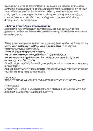 σχολιάσουν ο ένας τα αποτελέσματα του άλλου, να κρίνουν αν θεωρούν
λογικά και αναμενόμενα τα αποτελέσματα και να αιτιολογήσουν την άποψή
τους. Μέσα απ’ αυτή τη διαδικασία οι μαθητές αναστοχάζονται την
επεξεργασία που πραγματοποίησαν, ελέγχουν το νόημα των πράξεων,
επαληθεύουν τα αποτελέσματα και οδηγούνται στην αυτοδιόρθωση.
4.Εφαρμογή των αλγορίθμων
5.Έλεγχος του τελικού αποτελέσματος-
Διδασκαλία των αλγορίθμων, των πράξεων και των κανόνων (όπου
χρειάζεται) καθώς και διδασκαλία μεθόδων για την επαλήθευση του τελικού
αποτελέσματος
Τέλος η αποτελεσματική έκβαση μια σχολικής δραστηριότητας όπως είναι η
μαθηματική επίλυση προβλήματος προϋποθέτει τη συνέργεια
παραγόντων τριών κατηγοριών :
-επαρκής προϋπάρχουσα γνώση,
-αποτελεσματικές γενικές μέθοδοι επεξεργασίας και
-σύγκλιση των νοημάτων που διαμορφώνουν οι μαθητές με τα
αντίστοιχα του δασκάλου.
Οι μαθητές με σχολικές δυσκολίες στα μαθηματικά υστερούν και στους τρεις
αυτούς τομείς.
Άρα μια παιδαγωγική παρέμβαση θα μπορούσε να είναι αποτελεσματική αν
περιέχει και τους τρεις αυτούς τομείς.
ΠΡΟΤΑΣΗ:
ΤΡΟΠΟΣ ΕΡΓΑΣΙΑΣ ΚΑΙ ΣΤΑ ΤΜΗΜΑΤΑ ΕΝΙΣΧΥΤΙΚΉΣ ΔΙΔΑΣΚΑΛΙΑΣ
Βιβλιογραφία
Μπάρμπας Γ., 2000, Σχολική υποεπίδοση στα Μαθηματικά και Ενισχυτική
Διδασκαλία, Διδακτορική Διατριβή, Ιωάννινα
Επιμέλεια: Χρήστος Χαρμπής http://e-taksh.blogspot.gr σελ.37
 