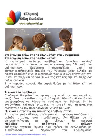 Στρατηγική επίλυσης προβλημάτων στα μαθηματικά
Στρατηγική επίλυσης προβλημάτων
Η στρατηγική επίλυσης προβλημάτων “problem solving”
παρουσιάστηκε κι έγινε ευρύτερα γνωστή στη διδακτική των
μαθηματικών. Θεωρητικά υποστηρίζεται από τις
κοινωνικοπολιτισμικές θεωρίες του Vygotsky Στην Ελλάδα μια
πρώτη εφαρμογή είναι η διδασκαλία των φυσικών επιστημών στη
Ε’ και Στ’ τάξη και το νέο βιβλίο της ιστορίας της Στ’ τάξης έχει
πολλά στοιχεία
Στην παρούσα εργασία θα ασχοληθούμε με τη διδακτική των
μαθηματικών.
Τι είναι ένα πρόβλημα
Πρόβλημα θεωρείται μια ερώτηση η οποία σε κινητοποιεί να
αναζητήσεις την επίλυση της. Αυτό προϋποθέτει ότι θέλεις ή είσαι
υποχρεωμένος να λύσεις το πρόβλημα και δεύτερο ότι θα
αναζητήσεις τρόπους επίλυσης. Η μορφή του προβλήματος
εξαρτάται από την προϋπάρχουσα γνώση του λύτη.
Τι είναι η στρατηγική επίλυσης προβλημάτων
Στη στρατηγική επίλυσης προβλημάτων η προσοχή εστιάζεται στη
μέθοδο επίλυσης ενός προβλήματος. Αν θέλαμε να το
σχηματοποιήσουμε με μια εξίσωση θα γράφαμε
Μέθοδος + απάντηση = επίλυση
Υπάρχουν τέσσερα βήματα που πρέπει να ακολουθήσουμε:
1. Κατανόηση και διερεύνηση του προβλήματος;
Επιμέλεια: Χρήστος Χαρμπής http://e-taksh.blogspot.gr σελ.40
 