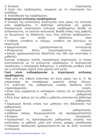 2. Επιλογή στρατηγικής
3. Λύση του προβλήματος, σύμφωνα με τη στρατηγική που
επιλέξαμε
4. Επαλήθευση του προβλήματος
Στρατηγικές επίλυσης προβλημάτων
Η επιλογή της κατάλληλης στρατηγικής είναι μέρος της επίλυσης
ενός προβλήματος. Η βαθύτερη κατανόηση και χρήσης
διαφορετικών στρατηγικών επίλυσης προβλημάτων βοηθά να
απλοποιούνται, να γίνονται κατανοητά. Βοηθά επίσης τους μαθητές
να διευρύνουν τις δεξιότητες τους στην επίλυση προβλημάτων.
Οι πιο απλές δεξιότητες είναι
• Υπόθεση (υποθέτω κι ελέγχω, υποθέτω και βελτιώνω τη
στρατηγική μου)
• Δραματοποίηση (χρησιμοποιώντας αντικείμενα)
• Φτιάχνοντας λίστες (συμπληρώνοντας πίνακες)
• Σκέψη (χρησιμοποιώντας δεξιότητες που ήδη έχει αποκτήσει ο
μαθητής)
Σίγουρα υπάρχουν πολλές περισσότερες στρατηγικές, οι οποίες
αναπτύσσονται με τη επιλύοντας προβλήματα. Η συστηματική
προσέγγιση, η καταγραφή δεδομένων, η αναζήτηση μοτίβων αλλά
και η αντίστροφη πορεία είναι μερικές από αυτές.
Γιατί είναι ενδιαφέρουσα η στρατηγική επίλυσης
προβλήματος
Πέρα από την πιθανή απάντηση ότι είναι μέρος του Α. Π. θα
μπορούσαμε να αναφέρουμε μερικούς ακόμα λόγους:
• Η ανάπτυξη της μαθηματικής γνώσης βασίζεται στην
«προϋπάρχουσα» γνώση.
• Είναι ένας ευχάριστος κι ενδιαφέρον τρόπος για να προσεγγίσει
κάποιος τα μαθηματικά
• Είναι ένας τρόπος για να μάθει ο μαθητής κατανοώντας βαθύτερα
τα μαθηματικά.
• Δημιουργεί θετική στάση των μαθητών στη διδασκαλία των
μαθηματικών
• Δημιουργεί μικρούς μαθηματικούς.
• Διδάσκει σκέψη, δημιουργικότητα και προσαρμοστικότητα
• Ενισχύει τη συνεργασία.
• Χρησιμοποιεί τις προϋπάρχουσες μαθηματικές γνώσεις που
κατέκτησαν οι μαθητές μέσα από άτυπες μορφές εκπαίδευσης
• Παρόμοια προσέγγιση χρησιμοποιούνται και σε άλλα γνωστικά
αντικείμενα.
Επιμέλεια: Χρήστος Χαρμπής http://e-taksh.blogspot.gr σελ.41
 
