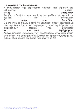 Η οργάνωση της διδασκαλίας
Η ενσωμάτωση της στρατηγικής επίλυσης προβλημάτων στα
μαθηματικά απαιτεί:
Δομή μαθήματος
Συνήθως η δομή είναι η παρουσίαση του προβλήματος, εργασία σε
ομάδες και ανακοίνωση
Ο ρόλος του δασκάλου
Ο ρόλος του δασκάλου απαιτεί να χρησιμοποιηθούν ερωτήσεις με
συγκεκριμένο «ύφος» και περιεχόμενο, κατά τη διάρκεια των
διαφορετικών σταδίων του μαθήματος
Το Αναλυτικό Πρόγραμμα.
Αφήνει ψήγματα εισαγωγής των προβλημάτων στην μαθηματική
εκπαίδευση. Η αξιοποίησή τους έγκειται στη ομάδα συγγραφής του
βιβλίου αλλά και στα περιθώρια που παρέχει το ΑΠ
Επιμέλεια: Χρήστος Χαρμπής http://e-taksh.blogspot.gr σελ.42
 