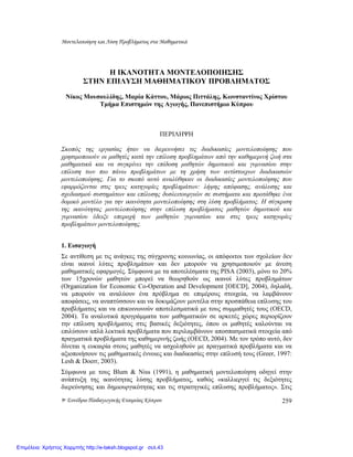 Μοντελοποίηση και Λύση Προβλήµατος στα Μαθηµατικά
9ο Συνέδριο Παιδαγωγικής Εταιρείας Κύπρου 259
Η ΙΚΑΝΟΤΗΤΑ ΜΟΝΤΕΛΟΠΟΙΗΣΗΣ
ΣΤΗN ΕΠΙΛΥΣΗ ΜΑΘΗΜΑΤΙΚΟΥ ΠΡΟΒΛΗΜΑΤΟΣ
Νίκος Μουσουλίδης, Μαρία Κάττου, Μάριος Πιττάλης, Κωνσταντίνος Χρίστου
Τµήµα Επιστηµών της Αγωγής, Πανεπιστήµιο Κύπρου
ΠΕΡΙΛΗΨΗ
Σκοπός της εργασίας ήταν να διερευνήσει τις διαδικασίες µοντελοποίησης που
χρησιµοποιούν οι µαθητές κατά την επίλυση προβληµάτων από την καθηµερινή ζωή στα
µαθηµατικά και να συγκρίνει την επίδοση µαθητών δηµοτικού και γυµνασίου στην
επίλυση των πιο πάνω προβληµάτων µε τη χρήση των αντίστοιχων διαδικασιών
µοντελοποίησης. Για το σκοπό αυτό αναλύθηκαν οι διαδικασίες µοντελοποίησης που
εφαρµόζονται στις τρεις κατηγορίες προβληµάτων: λήψης απόφασης, ανάλυσης και
σχεδιασµού συστηµάτων και επίλυσης δυσλειτουργιών σε συστήµατα και προτάθηκε ένα
δοµικό µοντέλο για την ικανότητα µοντελοποίησης στη λύση προβλήµατος. Η σύγκριση
της ικανότητας µοντελοποίησης στην επίλυση προβλήµατος µαθητών δηµοτικού και
γυµνασίου έδειξε υπεροχή των µαθητών γυµνασίου και στις τρεις κατηγορίες
προβληµάτων µοντελοποίησης.
1. Εισαγωγή
Σε αντίθεση µε τις ανάγκες της σύγχρονης κοινωνίας, οι απόφοιτοι των σχολείων δεν
είναι ικανοί λύτες προβληµάτων και δεν µπορούν να χρησιµοποιούν µε άνεση
µαθηµατικές εφαρµογές. Σύµφωνα µε τα αποτελέσµατα της PISA (2003), µόνο το 20%
των 15χρονών µαθητών µπορεί να θεωρηθούν ως ικανοί λύτες προβληµάτων
(Organization for Economic Co-Operation and Development [OECD], 2004), δηλαδή,
να µπορούν να αναλύουν ένα πρόβληµα σε επιµέρους στοιχεία, να λαµβάνουν
αποφάσεις, να αναπτύσσουν και να δοκιµάζουν µοντέλα στην προσπάθεια επίλυσης του
προβλήµατος και να επικοινωνούν αποτελεσµατικά µε τους συµµαθητές τους (OECD,
2004). Τα αναλυτικά προγράµµατα των µαθηµατικών σε αρκετές χώρες περιορίζουν
την επίλυση προβλήµατος στις βασικές δεξιότητες, όπου οι µαθητές καλούνται να
επιλύσουν απλά λεκτικά προβλήµατα που περιλαµβάνουν αποσπασµατικά στοιχεία από
πραγµατικά προβλήµατα της καθηµερινής ζωής (OECD, 2004). Με τον τρόπο αυτό, δεν
δίνεται η ευκαιρία στους µαθητές να ασχοληθούν µε πραγµατικά προβλήµατα και να
αξιοποιήσουν τις µαθηµατικές έννοιες και διαδικασίες στην επίλυσή τους (Greer, 1997:
Lesh & Doerr, 2003).
Σύµφωνα µε τους Blum & Niss (1991), η µαθηµατική µοντελοποίηση οδηγεί στην
ανάπτυξη της ικανότητας λύσης προβλήµατος, καθώς «καλλιεργεί τις δεξιότητες
διερεύνησης και δηµιουργικότητας και τις στρατηγικές επίλυσης προβλήµατος». Στις
Επιμέλεια: Χρήστος Χαρμπής http://e-taksh.blogspot.gr σελ.43
 