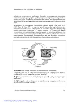 Μοντελοποίηση και Λύση Προβλήµατος στα Μαθηµατικά
9ο Συνέδριο Παιδαγωγικής Εταιρείας Κύπρου 261
µαθητές να αντιµετωπίσουν προβλήµατα βασισµένα σε πραγµατικές καταστάσεις,
κατανοώντας τις πληροφορίες του προβλήµατος, αναγνωρίζοντας χαρακτηριστικά και
σχέσεις µεταξύ των µεταβλητών, οικοδοµώντας και εφαρµόζοντας αναπαραστάσεις και
τέλος αξιολογώντας και επικοινωνώντας τα αποτελέσµατά τους (Zawojewski & Lesh,
2003).
Αξιοποιώντας τα αποτελέσµατα προηγούµενων ερευνών (OECD, 2004: Lesh et al.,
2003: Blum & Niss, 1991), η παρούσα εργασία παρουσιάζει τις διαδικασίες που
καλούνται να αναπτύξουν οι µαθητές κατά τη διαδικασία της µοντελοποίησης στην
επίλυση προβλήµατος (∆ιάγραµµα 1). Για αυτό το σκοπό, έχει σχεδιαστεί ένα δοκίµιο
για τον έλεγχο των διαδικασιών µοντελοποίησης κατά την επίλυση προβλήµατος, έτσι
ώστε τα αποτελέσµατα να περιγράφουν το βαθµό στον οποίο οι µαθητές είναι ικανοί να
αντιµετωπίσουν, οικοδοµήσουν, αναπαραστήσουν και να επιλύσουν προβλήµατα,
εφαρµόζοντας αποτελεσµατικά τις απαραίτητες διαδικασίες µοντελοποίησης.
Περιγραφή, µέσα από την κατανόηση και απλοποίηση του προβλήµατος.
∆ιαχείριση, µέσα από τη µαθηµατικοποίηση (αναγνώριση µεταβλητών και σχέσεων,
κατασκευή και επιλογή των καταλληλότερων µοντέλων).
Πρόβλεψη, µέσα από την ερµηνεία της λύσης και την πρόβλεψη της συµπεριφοράς του
συστήµατος.
Επαλήθευση, µέσα από τον έλεγχο και την αξιολόγηση της λύσης, την επικύρωση και
την επικοινωνία των αποτελεσµάτων.
Πραγµατικό Πρόβληµα
Περιγραφή
∆ιαχείριση
Επαλήθευση
Πρόβλεψη
Περιβάλλον
Μοντελοποίησης
Επιμέλεια: Χρήστος Χαρμπής http://e-taksh.blogspot.gr σελ.45
 