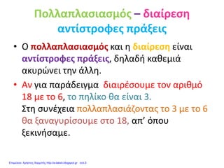 Πολλαπλασιασμός – διαίρεση
αντίστροφες πράξεις
• Ο πολλαπλασιασμός και η διαίρεση είναι
αντίστροφες πράξεις, δηλαδή καθεμιά
ακυρώνει την άλλη.
• Αν για παράδειγμα διαιρέσουμε τον αριθμό
18 με το 6, το πηλίκο θα είναι 3.
Στη συνέχεια πολλαπλασιάζοντας το 3 με το 6
θα ξαναγυρίσουμε στο 18, απ’ όπου
ξεκινήσαμε.
Επιμέλεια: Χρήστος Χαρμπής http://e-taksh.blogspot.gr σελ.5
 