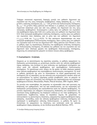 Μοντελοποίηση και Λύση Προβλήµατος στα Μαθηµατικά
9ο Συνέδριο Παιδαγωγικής Εταιρείας Κύπρου 267
Υπήρχαν στατιστικά σηµαντικές διαφορές µεταξύ των µαθητών δηµοτικού και
γυµνασίου και στις τρεις κατηγορίες προβληµάτων: λήψης απόφασης (F(1,198) = 618,
p<0,01), ανάλυσης συστήµατος (F(1,198) = 229, p<0,01) και δυσλειτουργίας συστήµατος
(F(1,198) = 55, p<0,01). Όπως φαίνεται στον Πίνακα 3, οι µαθητές του γυµνασίου είχαν
σηµαντικά υψηλότερο µέσο όρο από τους µαθητές του δηµοτικού και στις τρεις
κατηγορίες προβληµάτων. Συγκεκριµένα ο µέσος όρος των µαθητών του γυµνασίου
στα προβλήµατα λήψης ήταν 0,66 ενώ ο µέσος όρος των µαθητών του δηµοτικού ήταν
0,52. Στην κατηγορία προβληµάτων ανάλυσης συστήµατος, ο µέσος όρος των µαθητών
του γυµνασίου ήταν διπλάσιος από το µέσο όρο των µαθητών του δηµοτικού
( x γυµνασίου=0,44 και x δηµοτικού=0,22). Το ίδιο φαινόµενο παρουσιάστηκε και στην
κατηγορία προβληµάτων δυσλειτουργίας συστήµατος, όπου ο µέσος όρος των µαθητών
του γυµνασίου ήταν 0,14 και του δηµοτικού 0,07. Όπως φαίνεται στον Πίνακα 3, όλοι
οι µαθητές είχαν τις περισσότερες δυσκολίες στα προβλήµατα ανάλυσης συστήµατος
και δυσλειτουργίας συστήµατος. Η επίδοση των µαθητών και του γυµνασίου και του
δηµοτικού ήταν ιδιαίτερα χαµηλή στα προβλήµατα δυσλειτουργίας συστήµατος,
δείχνοντας ότι ουσιαστικά δεν µπορούν να λύσουν τέτοιου είδους προβλήµατα.
5. Συµπεράσµατα - Συζήτηση
Σύµφωνα µε τα αποτελέσµατα της παρούσας εργασίας, οι µαθητές εφαρµόζουν τις
διαδικασίες µοντελοποίησης µε µεγαλύτερη ευκολία κατά την επίλυση προβληµάτων
λήψης απόφασης, στη συνέχεια σε έργα ανάλυσης και σχεδιασµού συστηµάτων και
τέλος κατά την επίλυση προβληµάτων που περιλαµβάνουν δυσλειτουργίες
συστηµάτων. Το αποτέλεσµα αυτό, δείχνει ότι θα πρέπει να δοθεί ιδιαίτερη έµφαση
στην επίλυση προβληµάτων που περιλαµβάνουν δυσλειτουργίες συστηµάτων. Σε αυτά
οι µαθητές χρειάζεται όχι µόνο να κατανοήσουν τα κύρια χαρακτηριστικά ενός
συστήµατος και τις απαιτήσεις για την επίτευξη ενός συγκεκριµένου σκοπού, αλλά και
να αναγνωρίσουν τις σχέσεις εξάρτησης µεταξύ µεταβλητών, ώστε να µπορούν να
διορθώνουν δοµές και λειτουργίες στα συστήµατα που παρουσιάζονται στα αντίστοιχα
προβλήµατα (Christou, Mousoulides, Pittalis, Pitta & Sriraman, 2005: English, 2003).
Το µοντέλο που αναπτύχθηκε, θα µπορούσε να αξιοποιηθεί τόσο από ερευνητές της
διδακτικής των µαθηµατικών, όσο και από εκπαιδευτικούς, για την κατανόηση των
διαδικασιών µοντελοποίησης που ακολουθούνται κατά την επίλυση προβλήµατος. Το
µοντέλο παρουσιάζει ότι υπάρχουν συγκεκριµένες διαδικασίες που αναπτύσσουν την
ικανότητα λύσης προβλήµατος και διαφέρουν ανάλογα µε τον τύπο προβλήµατος. Οι
εκπαιδευτικοί, λαµβάνοντας υπόψη τα παραπάνω σηµεία, θα µπορούσαν να
καλλιεργήσουν τις προτεινόµενες δεξιότητες, εφαρµόζοντας αρχικά προβλήµατα λήψης
απόφασης. Ακολούθως, κατά την επίλυση προβληµάτων ανάλυσης συστήµατος και
σχεδιασµού ή προβληµάτων επίλυσης δυσλειτουργιών, οι µαθητές θα έχουν τη
δυνατότητα να εφαρµόσουν τις δεξιότητες που ανέπτυξαν κατά την επίλυση
προβληµάτων λήψης απόφασης, σε πιο σύνθετα έργα (Roth & McGinn, 1997).
Επιμέλεια: Χρήστος Χαρμπής http://e-taksh.blogspot.gr σελ.51
 