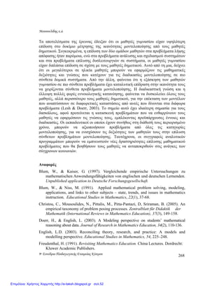 Μουσουλίδης κ.á.
9ο Συνέδριο Παιδαγωγικής Εταιρείας Κύπρου 268
Τα αποτελέσµατα της έρευνας έδειξαν ότι οι µαθητές γυµνασίου είχαν υψηλότερη
επίδοση στο δοκίµιο µέτρησης της ικανότητας µοντελοποίησης από τους µαθητές
δηµοτικού. Συγκεκριµένα, η επίδοση των δύο οµάδων µαθητών στα προβλήµατα λήψης
απόφασης ήταν παρόµοια, ενώ στα προβλήµατα ανάλυσης και σχεδιασµού συστηµάτων
και στα προβλήµατα επίλυσης δυσλειτουργιών σε συστήµατα, οι µαθητές γυµνασίου
είχαν διπλάσια επίδοση σε σχέση µε τους µαθητές δηµοτικού. Αυτό από τη µια, δείχνει
ότι οι µεγαλύτεροι σε ηλικία µαθητές µπορούν να εφαρµόζουν τις µαθηµατικές
δεξιότητες και γνώσεις που κατέχουν για τις διαδικασίες µοντελοποίησης σε πιο
σύνθετα δοµικά συστήµατα. Από την άλλη, φαίνεται ότι η εξάσκηση των µαθητών
γυµνασίου σε πιο σύνθετα προβλήµατα έχει καταλυτική επίδραση στην ικανότητα τους
να χειρίζονται σύνθετα προβλήµατα µοντελοποίησης. Η διαδικαστική γνώση και η
έλλειψη πολλές φορές εννοιολογικής κατανόησης, φαίνεται να δυσκολεύει όλους τους
µαθητές, αλλά περισσότερο τους µαθητές δηµοτικού, για την επέκταση των µοντέλων
που αναπτύσσουν σε διαφορετικές καταστάσεις από αυτές που δίνονται στα διάφορα
προβλήµατα (Lesh & Doerr, 2003). Το σηµείο αυτό έχει ιδιαίτερη σηµασία για τους
δασκάλους, αφού προτείνεται η κατασκευή προβληµάτων που να ενθαρρύνουν τους
µαθητές να εφαρµόσουν τις γνώσεις τους, εµπλέκοντας προϋπάρχουσες έννοιες και
διαδικασίες. Οι εκπαιδευτικοί οι οποίοι έχουν συνήθως στη διάθεσή τους περιορισµένο
χρόνο, µπορούν να αξιοποιήσουν προβλήµατα από όλες τις κατηγορίες
µοντελοποίησης, για να ενισχύσουν τις δεξιότητες των µαθητών τους στην επίλυση
σύνθετων προβληµάτων µοντελοποίησης. Ταυτόχρονα, οι συγγραφείς αναλυτικών
προγραµµάτων µπορούν να εµπνευστούν νέες δραστηριότητες επίλυσης µαθηµατικού
προβλήµατος που θα βοηθήσουν τους µαθητές να ανταποκριθούν στις ανάγκες των
σύγχρονων κοινωνιών.
Αναφορές
Blum, W., & Kaiser, G. (1997). Vergleichende empirische Untersuchungen zu
mathematischen Anwendungsfähigkeiten von englischen und deutschen Lernenden.
Unpublished application to Deutsche Forschungsgesellschaft.
Blum, W., & Niss, M. (1991). Applied mathematical problem solving, modeling,
applications, and links to other subjects – state, trends, and issues in mathematics
instruction. Educational Studies in Mathematics, 22(1), 37-68.
Christou, C., Mousoulides, N., Pittalis, M., Pitta-Pantazi, D, Sriraman, B. (2005). An
empirical taxonomy of problem posing processes. Zentralblatt für Didaktik der
Mathematik (International Reviews in Mathematics Education), 37(3), 149-158.
Doerr, H., & English, L. (2003). A Modeling perspective on students’ mathematical
reasoning about data. Journal of Research in Mathematics Education, 34(2), 110-136.
English, L.D. (2003). Reconciling theory, research, and practice: A models and
modelling perspective. Educational Studies in Mathematics, 54, 225–248.
Freudenthal, H. (1991). Revisiting Mathematics Education. China Lectures. Dordrecht:
Kluwer Academic Publishers.
Επιμέλεια: Χρήστος Χαρμπής http://e-taksh.blogspot.gr σελ.52
 