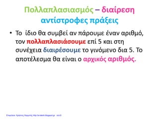 Πολλαπλασιασμός – διαίρεση
αντίστροφες πράξεις
• Το ίδιο θα συμβεί αν πάρουμε έναν αριθμό,
τον πολλαπλασιάσουμε επί 5 και στη
συνέχεια διαιρέσουμε το γινόμενο δια 5. Το
αποτέλεσμα θα είναι ο αρχικός αριθμός.
Επιμέλεια: Χρήστος Χαρμπής http://e-taksh.blogspot.gr σελ.6
 