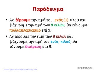 Παράδειγμα
• Αν ξέρουμε την τιμή του ενός (1) κιλού και
ψάχνουμε την τιμή των 9 κιλών, θα κάνουμε
πολλαπλασιασμό επί 9.
• Αν ξέρουμε την τιμή των 9 κιλών και
ψάχνουμε την τιμή του ενός κιλού, θα
κάνουμε διαίρεση δια 9.
Γιάννης Φερεντίνος
Επιμέλεια: Χρήστος Χαρμπής http://e-taksh.blogspot.gr σελ.8
 