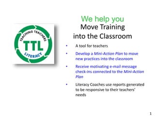 We help you
Move Training
into the Classroom
• A tool for teachers
• Develop a Mini-Action Plan to move
new practices into the classroom
• Receive motivating e-mail message
check-ins connected to the Mini-Action
Plan
• Literacy Coaches use reports generated
to be responsive to their teachers’
needs
1
 
