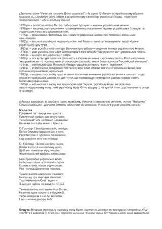 (Звучить пісня “Реве та стогне Дніпр широкий”. На сцені 12 дівчат в українському вбранні.
Кожна із них зачитує одну із дат в скорботному календарі української мови, після чого
повертається і йде в глибину сцени)
1720 рік – російський цар Петро I заборонив друкувати книжки українською мовою.
1796 рік – видано розпорядження про вилучення у населення України українських букварів та
українських текстів із церковних книг.
1775 р. – зруйновано Запорізьку Січ і закрито українські школи при полкових козацьких
канцеляріях.
1862 р. – закрито українські недільні школи, які безкоштовно організовували видатні діячі
української культури.
1863 р. – указ російського міністра Валуєва про заборону видання книжок українською мовою.
1876 р. – указ російського царя Олександра ІІ про заборону друкування нот українських пісень.
1884 р. – закрито всі українські театри.
1908 р. – вся культура і освітня діяльність в Україні визнана царським урядом Росіїшкідливою ,
“могущей визвать последствия, угрожающиє спокойствию и безопасности Российской империи”.
1914 р. – російський цар Микола ІІ ліквідує українську пресу газети і журнали.
1938 р. – сталінський уряд видає постанову про обов´язкове вивчення російської мови, чим
підтинає коріння мові українській.
1983 р. – видано постанову про так зване посилене вивчення російської мови в школах і поділ
класів в українських школах на дві групи, що привело до нехтування рідною мовою навіть
багатьма українцями.
1989 р. – видано постанову яка закріплювала в Україні російську мову як офіційну
загальнодержавну мову, чим українську мову було відсунуто на третій план, що позначається ще
й сьогодні.
(Музика замовкає. Із глибини сцени виходить дівчина із запаленою свічкою, читає “Молитву”
Ольги Яворської . Дівчата стоять обличчям до глядачів. У кожної в руках горить свічка).
Молитва
Гріховний світ вирує неспроста ,
Підступний демон, що керує нами,
Та піднімається нетлінно над віками
Велична постать вічного Христа.
О Господи ! Знайди нас всіх, знайди,
Бо ми блукаєм хащами ще й нині,
Прости гріхи й провини безневинні,
І до спасіння всіх нас поведи.
О Господи ! Зціли нас всіх, зціли,
Всели в серця неопалиму мрію,
Щоб ми, пізнавши віру і надію,
Жорстокий світ добром перемогли.
Моя прекрасна українська мово,
Найкраща пісня в стоголоссі трав.
Кохане слово, наше рідне слово,
Яке колись Шевченко покохав.
Ти все знесла насмішки і зневаги,
Бездушну гру ворожих лжеідей,
Та сповнена любові і відваги
З-за грат летіла птахом до людей.
Ти наш вогонь на темнім полі битви,
Невинна кров пролита в боротьбі.
Тебе вкладаєм тихо до молитви
І за спасіння дякуєм тобі.
Ведуча: Вперше українську народну мову було піднесено до рівня літературноїнаприкінці ХVШ
століття з виходом у 1798 році першого видання “Енеїди” Івана Котляревського, який вважається
 