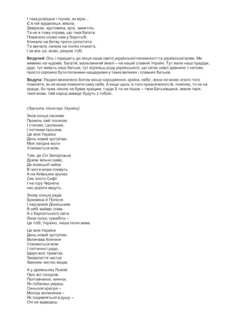 І така розкішна і гнучка, як мрія...
Є в ній хурделиця, віхола,
Завірюха, хуртовина, хуга, заметіль.
Та не в тому справа, що така багата.
Помагало слово нам у боротьбі,
Кликало на битву проти супостата
Та звучало сміхом на полях плаката,
І за все це, мово, дякуєм тобі.
Ведучий: Ось і підходить до кінця наше свято української писемності та українськоїмови. Ми
живемо на чудовій, багатій, мальовничій землі – на нашій славній Україні. Тут жили наші прадіди,
діди, тут живуть наші батьки, тут корінець роду українського, що сягає сивої давнини. І негоже,
просто соромно бути поганими нащадками у такихвеликих і славних батьків.
Ведуча: Людині визначено Богом місце народження, країна, небо ; вона не може нічого того
поміняти, як не може поміняти саму себе. А якщо щось із того призначеного їй, поміняє, то не на
краще, бо чуже ніколи не буває кращим. І куди б ти не пішов – твоя Батьківщина, земля твоя,
твоя мова, твій народ завжди будуть з тобою.
(Звучить пісня про Україну)
Знов сонце ласкаве
Промінь свій посилає
І степам, і долинам,
І потокам гірським.
Це моя Україна
День новий зустрічає,
Моя лагідна мати
Усміхається всім.
Там, де Січ Запорозька
Духом вільно сивіє,
Де козацькії чайки
В чисте море пливуть.
А на Київських кручах
Сяє злото Софії
І на гору Чернечу
нас дороги ведуть.
Знову сонцю радіє
Буковина й Полісся
І над краєм Донецьким
В небі жайвір співа.
А з Карпатського світа
Лине голос трембіти –
Це тобі, Україно, наша пісня жива.
Це моя Україна
День новий зустрічає,
Величава Княгиня
Усміхається всім.
І гостинно і радо,
Щиро всіх привітає.
Закарпаття частує
Хмелем чистих медів.
А у древньому Львові
Пані всі гонорові.
Полтавчанок, киянок,
Як побачиш умреш.
Синьоокі красуні –
Молоді волинянки –
Як подивляться в душу –
Очі не відведеш.
 