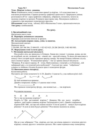 Урок № 3 Математика 5 клас
Тема . Відрізок та його довжина.
Мета: Ознайомити учнів із поняттями прямої та відрізка, із їх властивостями та
взаємним розміщенням. Сприяти розвитку графічної грамотності. Сформувати уміння:
розпізнавати об’єкт серед графічних зображень, зображати, позначати, читати на
малюнку відрізки та промені. Розвивати просторову уяву. Виховували охайність і
старанність при виконанні геометричних креслень.
Обладнання: комп’ютер, таблиці, ППЗ «Математика 5 клас», презентація вчителя.
Тип уроку: комбінований.
Хід уроку.
І. Організаційний етап .
Організація уваги учнів.
ІІ. Перевірка домашнього завдання.
Перевірка асистентами вчителя за зразком.
ІІІ. Актуалізація опорних знань, умінь та навичок.
Математичний диктант.
Написати числа:
2 556 089, 205 306 504, 23 004 055, 1 023 023 023, 20 200 200 020, 3 003 003 003.
ІV. Формування теми та мети уроку .
V. Мотивація навчальної діяльності.
Послухайте діти, що трапилось із Олівцем. Лежав він у пеналі і сумував, думав, що він
не потрібний, що він негарний, він – ніякий, він – простий олівець. Та якось він викотився із
пеналу і його гострий носик торкнувся аркушу паперу. На папері Олівець побачив слід від
свого носика й зрадів : ”Я намалював крапку “. Аж тут крапка ожила й вигукнула:
“Неправда. Я не просто крапка. Я – точка. Найголовніша у геометрії, а ти Олівчику , мій
найкращий друг, а в геометрії всім необхідний “. Сьогодні ми з вами “озброїмось“
олівцем та лінійкою і будемо будувати прості геометричні фігури.
VІ. Вивчення нового матеріалу.
Колективна робота.
Поставити дві точки позначити їх А і В. Давайте з’єднаємо їх, у нас вийшли різні лінії .
Ці лінії називаються кривими .
Давайте попросимо лінійку і з’єднаємо наші точки.
А В
Ми отримали геометричну фігуру , яка називається ..... так відрізком.
Розглянемо малюнок.
О. .К .М .С .В .А
Чи є у нас на малюнку відрізки ?
Назвіть їх ? Що має кожний відрізок ? Довжину. Що для цього потрібно
зробити , щоб знайти довжину відрізка ?(відповідають учні ). Давайте порівняємо
відрізки КМ і МК , що про них можна сказати ?А як ви думаєте : можуть бути відрізки
рівними ? А коли ж вони будуть рівними ? Розглянемо малюнок на дошку .
В D
А С
Що це у нас зображено ? Так , відрізки, але такі, що кінець першого є початком другого
відрізка, а кінець другого є початком третього. Ми з вами отримали нову геометричну
 