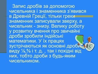Запис дробів за допомогою
чисельника і знаменника з’явився
в Древній Греції, тільки греки
знаменник записували зверху, а
чисельник - знизу. Велику роботу
у розвитку вчення про звичайні
дроби зробили індійські
математики. У їх працях
зустрічаються як основні дроби
виду ⅛,⅝ і т. д. , так і похідні від
них, тобто дроби з будь-яким
чисельником.
 