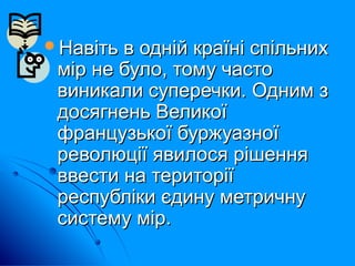 Навіть в одній країні спільнихНавіть в одній країні спільних
мір не було, тому частомір не було, тому часто
виникали суперечки. Одним звиникали суперечки. Одним з
досягнень Великоїдосягнень Великої
французької буржуазноїфранцузької буржуазної
революції явилося рішенняреволюції явилося рішення
ввести на територіїввести на території
республіки єдину метричнуреспубліки єдину метричну
систему мір.систему мір.
 