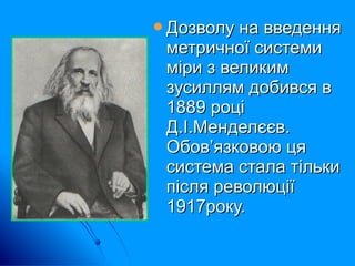 Дозволу на введенняДозволу на введення
метричної системиметричної системи
міри з великимміри з великим
зусиллям добився взусиллям добився в
1889 році1889 році
Д.І.Менделєєв.Д.І.Менделєєв.
Обов’язковою цяОбов’язковою ця
система стала тількисистема стала тільки
після революціїпісля революції
1917року.1917року.
 