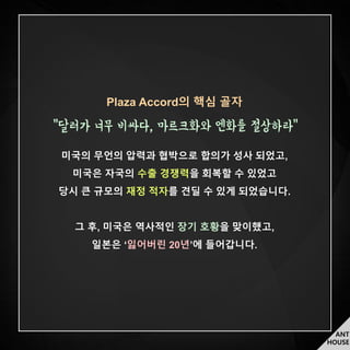ANT
HOUSE
Plaza Accord의 핵심 골자
“달러가 너무 비싸다, 마르크화와 엔화를 절상하라”
미국의 무언의 압력과 협박으로 합의가 성사 되었고,
미국은 자국의 수출 경쟁력을 회복할 수 있었고
당시 큰 규모의 재정 적자를 견딜 수 있게 되었습니다.
그 후, 미국은 역사적인 장기 호황을 맞이했고,
일본은 ‘잃어버린 20년’에 들어갑니다.
 