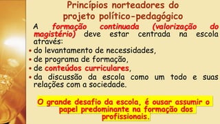 A formação continuada (valorização do
magistério) deve estar centrada na escola
através:
 do levantamento de necessidades,
 de programa de formação,
 de conteúdos curriculares,
 da discussão da escola como um todo e suas
relações com a sociedade.
O grande desafio da escola, é ousar assumir o
papel predominante na formação dos
profissionais.
Princípios norteadores do
projeto político-pedagógico
 