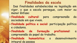 Das finalidades estabelecidas na legislação em
vigor, o que a escola persegue, com maior ou
menor ênfase:
 finalidade cultural: para compreensão da
sociedade em que vivem.
 finalidade política e social: participação política
e cidadania.
 finalidade de formação profissional: a
compreensão do papel do trabalho.
 finalidade humanística: o desenvolvimento
integral da pessoa
Finalidades da escola
 