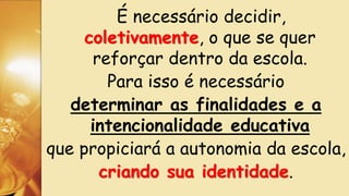 É necessário decidir,
coletivamente, o que se quer
reforçar dentro da escola.
Para isso é necessário
determinar as finalidades e a
intencionalidade educativa
que propiciará a autonomia da escola,
criando sua identidade.
 