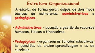 A escola, de forma geral, dispõe de dois tipos
básicos de estruturas: administrativas e
pedagógicas.
 Administrativas - Locação e gestão de recursos
humanos, físicos e financeiros.
 Pedagógicas - organizam as funções educativas,
às questões de ensino-aprendizagem e as de
currículo.
Estrutura Organizacional
 