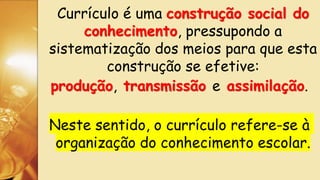 Currículo é uma construção social do
conhecimento, pressupondo a
sistematização dos meios para que esta
construção se efetive:
produção, transmissão e assimilação.
Neste sentido, o currículo refere-se à
organização do conhecimento escolar.
 