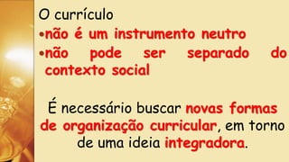 O currículo
não é um instrumento neutro
não pode ser separado do
contexto social
É necessário buscar novas formas
de organização curricular, em torno
de uma ideia integradora.
 