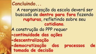 A reorganização da escola deverá ser
buscada de dentro para fora fazendo
rupturas, refletindo sobre seu
cotidiano.
A construção do PPP requer
continuidade das ações
descentralização
democratização dos processos de
tomada de decisão
Concluindo...
 