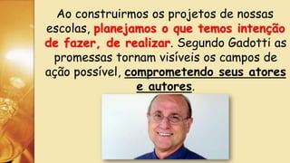 Ao construirmos os projetos de nossas
escolas, planejamos o que temos intenção
de fazer, de realizar. Segundo Gadotti as
promessas tornam visíveis os campos de
ação possível, comprometendo seus atores
e autores.
 