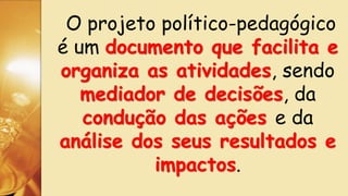 O projeto político-pedagógico
é um documento que facilita e
organiza as atividades, sendo
mediador de decisões, da
condução das ações e da
análise dos seus resultados e
impactos.
 
