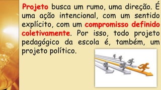 Projeto busca um rumo, uma direção. É
uma ação intencional, com um sentido
explícito, com um compromisso definido
coletivamente. Por isso, todo projeto
pedagógico da escola é, também, um
projeto político.
 