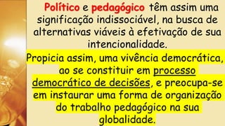 Político e pedagógico têm assim uma
significação indissociável, na busca de
alternativas viáveis à efetivação de sua
intencionalidade.
Propicia assim, uma vivência democrática,
ao se constituir em processo
democrático de decisões, e preocupa-se
em instaurar uma forma de organização
do trabalho pedagógico na sua
globalidade.
 