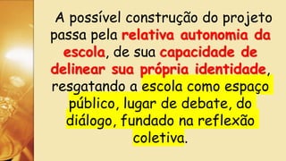 A possível construção do projeto
passa pela relativa autonomia da
escola, de sua capacidade de
delinear sua própria identidade,
resgatando a escola como espaço
público, lugar de debate, do
diálogo, fundado na reflexão
coletiva.
 