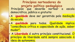 Princípios que deverão nortear a escola
democrática, pública e gratuita:
 A igualdade deve ser garantida pela mediação
da escola.
 A qualidade para todos. Qualidade implica
“consciência crítica e capacidade de ação, saber
mudar".
 A Liberdade é outro princípio constitucional. O
princípio da liberdade está sempre associado à
ideia de autonomia.
Princípios norteadores do
projeto político-pedagógico
 
