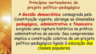 A Gestão democrática consagrada pela
Constituição vigente, abrange as dimensões
pedagógica, administrativa e financeira
exigindo uma ruptura histórica na prática
administrativa da escola. Seu compromisso
implica a construção coletiva de um projeto
político-pedagógico ligado à educação das
classes populares.
Princípios norteadores do
projeto político-pedagógico
 