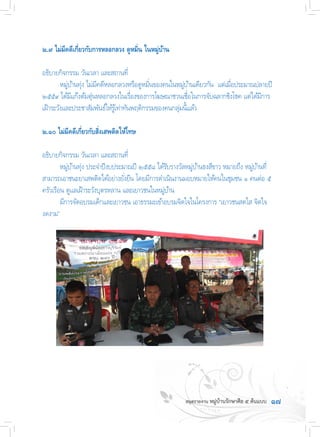 ๑๗
๒.๙ ไม่มีคดีเกี่ยวกับการหลอกลวง ดูหมิ่น ในหมู่บ้าน
อธิบายกิจกรรม วันเวลา และสถานที่
	 หมู่บ้านทุ่ง ไม่มีคดีหลอกลวงหรือดูหมิ่นของคนในหมู่บ้านเดียวกัน  แต่เมื่อประมาณปลายปี
๒๕๕๙ ได้มีแก๊งต้มตุ๋นหลอกลวงในเรื่องของการโฆษณาชวนเชื่อในการจับฉลากชิงโชค แต่ได้มีการ
เฝ้าระวังและประชาสัมพันธ์ให้รู้เท่าทันพฤติกรรมของคนกลุ่มนี้เเล้ว
๒.๑๐ ไม่มีคดีเกี่ยวกับสิ่งเสพติดให้โทษ
อธิบายกิจกรรม วันเวลา และสถานที่
	 หมู่บ้านทุ่ง ประจ�ำปีงบประมาณปี ๒๕๕๘ ได้รับรางวัลหมู่บ้านธงสีขาว หมายถึง หมู่บ้านที่
สามารถเอาชนะยาเสพติดได้อย่างยั่งยืน โดยมีการด�ำเนินงานมอบหมายให้คนในชุมชน ๑ คนต่อ ๕
ครัวเรือน ดูแลเฝ้าระวังบุตรหลาน และเยาวชนในหมู่บ้าน
	 มีการจัดอบรมเด็กและเยาวชน เอาธรรมะเข้าอบรมจิตใจในโครงการ “เยาวชนสดใส จิตใจ
งดงาม”
 