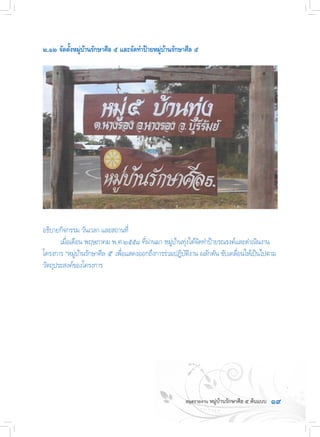 ๑๙
๒.๑๒ จัดตั้งหมู่บ้านรักษาศีล ๕ และจัดท�ำป้ายหมู่บ้านรักษาศีล ๕
อธิบายกิจกรรม วันเวลา และสถานที่
	 เมื่อเดือน พฤษภาคม พ.ศ.๒๕๕๘ ที่ผ่านมา หมู่บ้านทุ่งได้จัดท�ำป้ายรณรงค์และด�ำเนินงาน
โครงการ “หมู่บ้านรักษาศีล ๕” เพื่อแสดงออกถึงการร่วมปฏิบัติงาน ผลักดัน ขับเคลื่อนให้เป็นไปตาม
วัตถุประสงค์ของโครงการ
 
