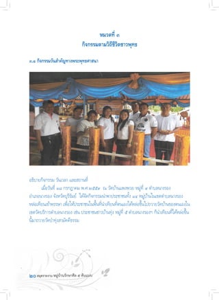 ๒๐
หมวดที่ ๓
กิจกรรมตามวิถีชีวิตชาวพุทธ
๓.๑ กิจกรรมวันส�ำคัญทางพระพุทธศาสนา
อธิบายกิจกรรม วันเวลา และสถานที่
	 เมื่อวันที่ ๑๘ กรกฎาคม พ.ศ.๒๕๕๙  ณ วัดบ้านแพงพวย หมู่ที่ ๙ ต�ำบลนางรอง
อ�ำเภอนางรอง จังหวัดบุรีรัมย์  ได้จัดกิจกรรมน�ำพาประชาชนทั้ง ๑๔ หมู่บ้านในเขตต�ำบลนางรอง
หล่อเทียนเข้าพรรษา เพื่อให้ประชาชนในพื้นที่น�ำเทียนที่ตนเองได้หล่อขึ้นไปถวายวัดบ้านของตนเองใน
เขตวัดบริการต�ำบลนางรอง เช่น ประชาชนชาวบ้านทุ่ง หมู่ที่ ๕ ต�ำบลนางรองฯ ก็น�ำเทียนที่ได้หล่อขึ้น
นี้มาถวายวัดป่าทุ่งสามัคคีธรรม
 