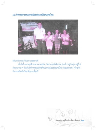 ๒๑
๓.๒ กิจกรรมตามขนบธรรมเนียมประเพณีวัฒนธรรมไทย
อธิบายกิจกรรม วันเวลา และสถานที่
	 เมื่อวันที่ ๑๔ พฤศจิกายน พ.ศ.๒๕๕๙  วัดป่าทุ่งสามัคคีธรรม ร่วมกับ หมู่บ้านทุ่ง หมู่ที่ ๕
ต�ำบลนางรองฯ ร่วมกันจัดกิจกรรมอนุรักษ์ขนบธรรมเนียมประเพณีไทย วันลอยกระทง  ซึ่งจะจัด
กิจกรรมเนื่องในวันส�ำคัญแบบนี้ทุกปี
 