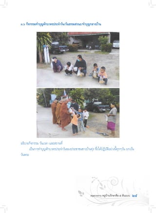 ๒๕
๓.๖ กิจกรรมท�ำบุญตักบาตรประจ�ำวัน/วันธรรมสวนะ/ท�ำบุญกลางบ้าน
อธิบายกิจกรรม วันเวลา และสถานที่
	 เป็นการท�ำบุญตักบาตรประจ�ำวันของประชาชนชาวบ้านทุ่ง ซึ่งได้ปฏิบัติอย่างนี้ทุกๆวัน ยกเว้น
วันพระ
 