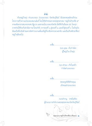 ค�ำน�ำ
	 ด้วยหมู่บ้านทุ่ง  ต�ำบลนางรอง  อ�ำเภอนางรอง  จังหวัดบุรีรัมย์  มีประชาชนสมัครเข้าร่วม
โครงการสร้างความปรองดองสมานฉันท์ โดยให้หลักธรรมทางพระพุทธศาสนา “หมู่บ้านรักษาศีล ๕”
ตามมติมหาเถรสมาคม/คสช./รัฐบาล และตามนโยบายของจังหวัด มีสถิติเกินร้อยละ ๕๐ โดยทุก
ภาคส่วนได้ช่วยกันด�ำเนินการมาโดยล�ำดับ จากระยะที่ ๑ สู่ระยะที่ ๒ และเข้าสู่ระยะที่ ๓ ในปัจจุบัน
มีผลเป็นที่น่ายินดี สมควรจัดท�ำรายงานเพื่อแจ้งผู้เกี่ยวข้องทราบตามล�ำดับ และเป็นเกียรติประวัติแก่
หมู่บ้านสืบต่อไป
	 	 	 	 	 	 	 ลงชื่อ........................................................
	 	 	 	 	 	 	    (นาย อุดม  ด้วงก�ำเนิด)     
	 	 	 	 	 	        ผู้ใหญ่บ้าน บ้านทุ่ง
	 	 	 	 	 	 	 ลงชื่อ........................................................
	 	 	 	 	 	 	   (นาง ส�ำรอง  เกิดในหล้า)     
	 	 	 	 	              ก�ำนันต�ำบลนางรอง
	 	 	 	 	 	 	 ลงชื่อ........................................................
	 	 	 	 	 	 	 (พระครูปริยัติภัทรคุณ)     
	 	 	          	                  เจ้าคณะอ�ำเภอนางรอง
	 	 	 	 	 	 	 ลงชื่อ........................................................
	 	 	 	 	 	 	      (นายส�ำราญ   ราชบัณฑิต)     
	       	 	 	                  ผู้อ�ำนวยการส�ำนักงานพระพุทธศาสนาจังหวัดบุรีรัมย์
๑
 